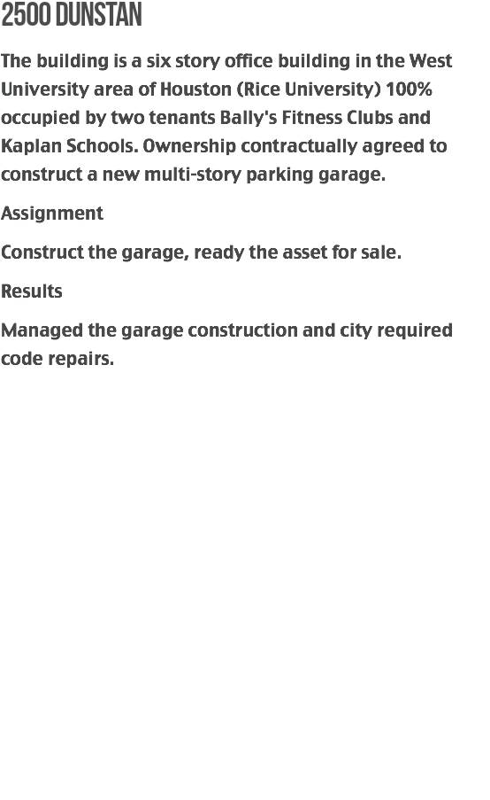 2500 dunstan
The building is a six story office building in the West University area of Houston (Rice University) 100% occupied by two tenants Bally's Fitness Clubs and Kaplan Schools. Ownership contractually agreed to construct a new multi-story parking garage.
Assignment
Construct the garage, ready the asset for sale.
Results
Managed the garage construction and city required code repairs. 